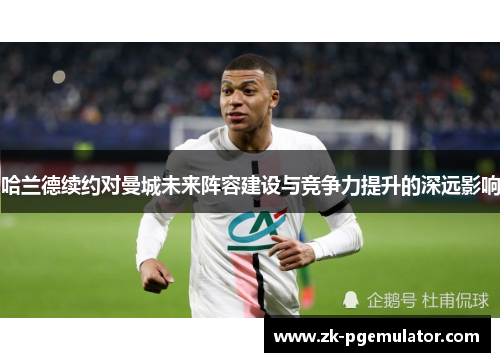 哈兰德续约对曼城未来阵容建设与竞争力提升的深远影响