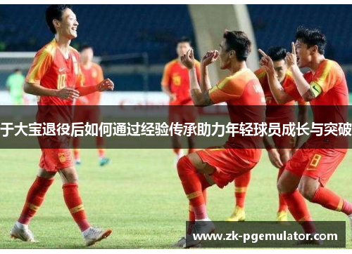 于大宝退役后如何通过经验传承助力年轻球员成长与突破