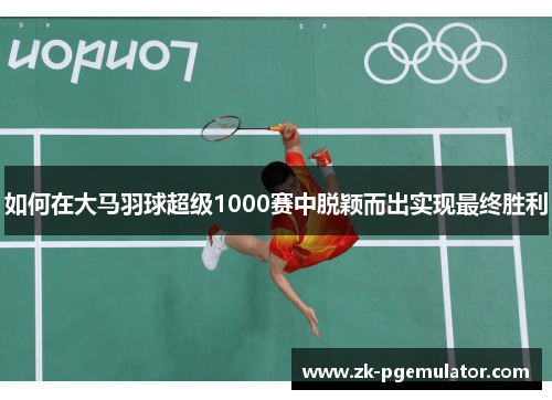 如何在大马羽球超级1000赛中脱颖而出实现最终胜利