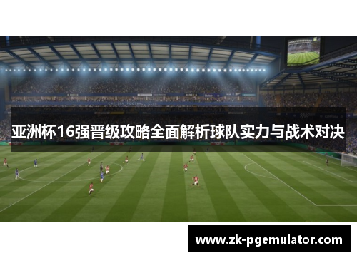 亚洲杯16强晋级攻略全面解析球队实力与战术对决