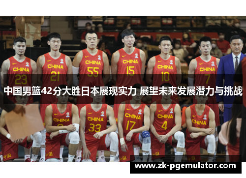 中国男篮42分大胜日本展现实力 展望未来发展潜力与挑战