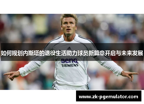 如何规划内斯塔的退役生活助力球员新篇章开启与未来发展