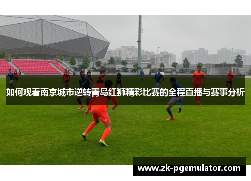 如何观看南京城市逆转青岛红狮精彩比赛的全程直播与赛事分析