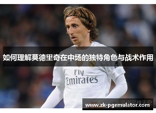 如何理解莫德里奇在中场的独特角色与战术作用