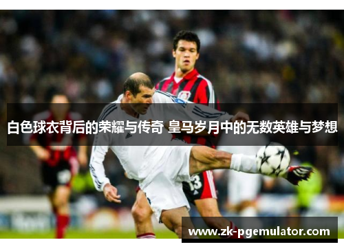 白色球衣背后的荣耀与传奇 皇马岁月中的无数英雄与梦想