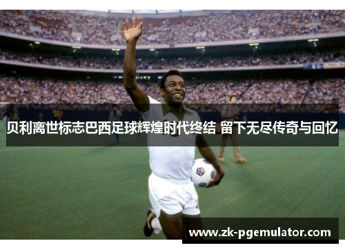 贝利离世标志巴西足球辉煌时代终结 留下无尽传奇与回忆