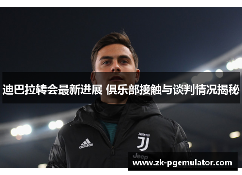 迪巴拉转会最新进展 俱乐部接触与谈判情况揭秘