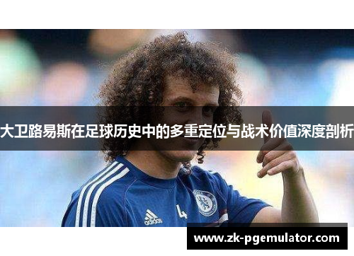 大卫路易斯在足球历史中的多重定位与战术价值深度剖析