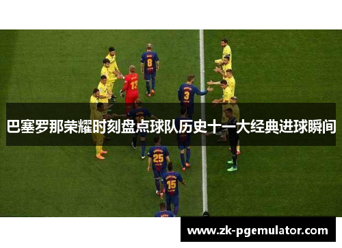 巴塞罗那荣耀时刻盘点球队历史十一大经典进球瞬间
