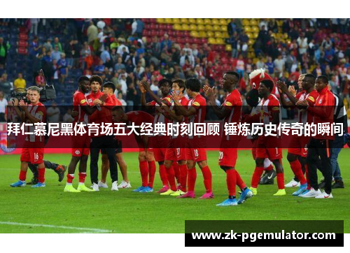 拜仁慕尼黑体育场五大经典时刻回顾 锤炼历史传奇的瞬间