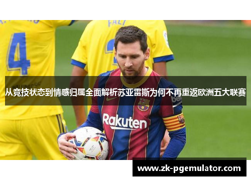 从竞技状态到情感归属全面解析苏亚雷斯为何不再重返欧洲五大联赛