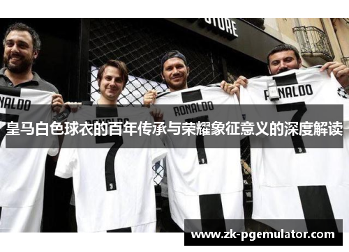 皇马白色球衣的百年传承与荣耀象征意义的深度解读