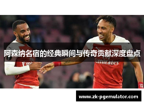 阿森纳名宿的经典瞬间与传奇贡献深度盘点