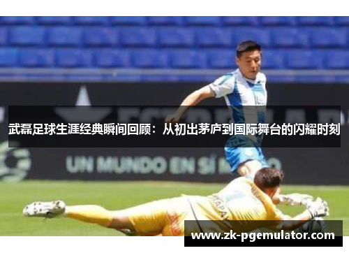 武磊足球生涯经典瞬间回顾：从初出茅庐到国际舞台的闪耀时刻