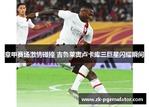 意甲赛场激情碰撞 吉鲁莱奥卢卡库三巨星闪耀瞬间 意甲赛场激情碰撞 吉鲁莱奥卢卡库三巨星闪耀瞬间