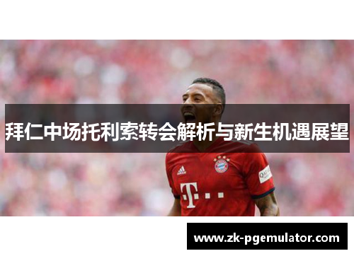 拜仁中场托利索转会解析与新生机遇展望 拜仁中场托利索转会解析与新生机遇展望