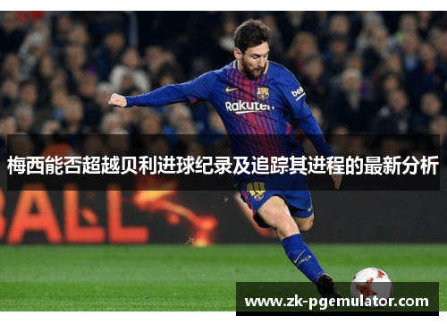梅西能否超越贝利进球纪录及追踪其进程的最新分析 梅西能否超越贝利进球纪录及追踪其进程的最新分析