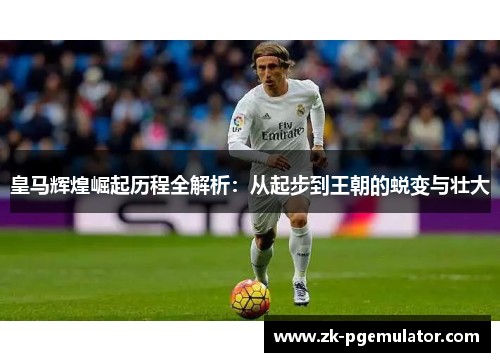皇马辉煌崛起历程全解析：从起步到王朝的蜕变与壮大
