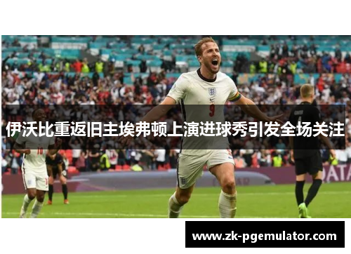 伊沃比重返旧主埃弗顿上演进球秀引发全场关注 伊沃比重返旧主埃弗顿上演进球秀引发全场关注