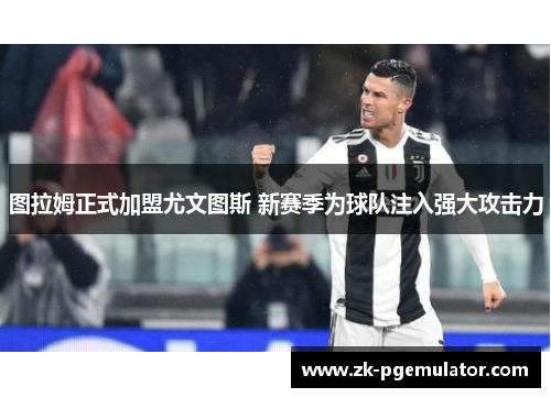 图拉姆正式加盟尤文图斯 新赛季为球队注入强大攻击力