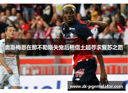 奥斯梅恩在那不勒斯失宠后租借土超寻求复苏之路 奥斯梅恩在那不勒斯失宠后租借土超寻求复苏之路