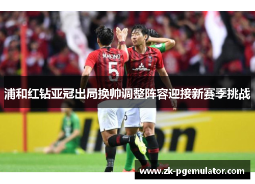 浦和红钻亚冠出局换帅调整阵容迎接新赛季挑战 浦和红钻亚冠出局换帅调整阵容迎接新赛季挑战