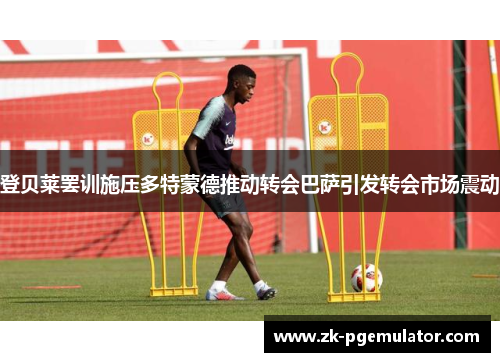 登贝莱罢训施压多特蒙德推动转会巴萨引发转会市场震动 登贝莱罢训施压多特蒙德推动转会巴萨引发转会市场震动