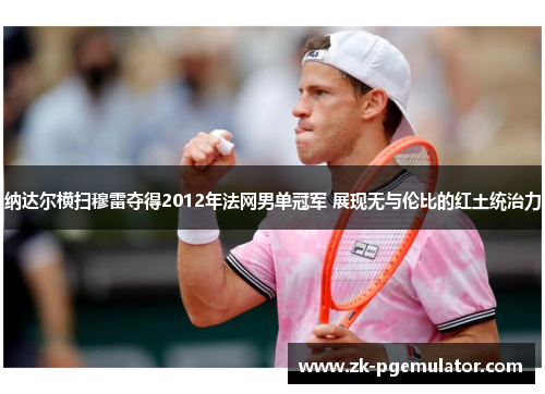 纳达尔横扫穆雷夺得2012年法网男单冠军 展现无与伦比的红土统治力 纳达尔横扫穆雷夺得2012年法网男单冠军 展现无与伦比的红土统治力