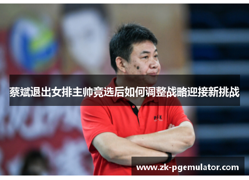 蔡斌退出女排主帅竞选后如何调整战略迎接新挑战
