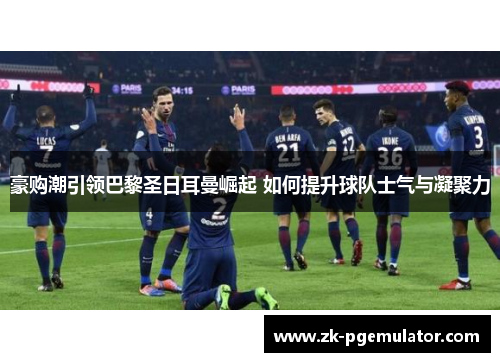 豪购潮引领巴黎圣日耳曼崛起 如何提升球队士气与凝聚力